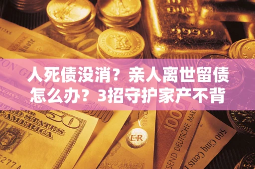 济南人死债没消？亲人离世留债怎么办？3招守护家产不背锅