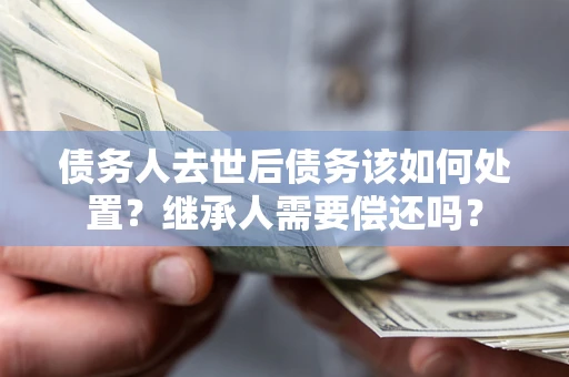 济南债务人去世后债务该如何处置？继承人需要偿还吗？