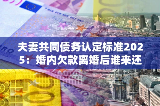 济南夫妻共同债务认定标准2025：婚内欠款离婚后谁来还？