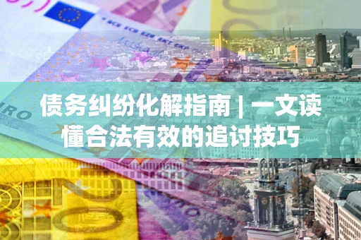 济南债务纠纷化解指南 | 一文读懂合法有效的追讨技巧
