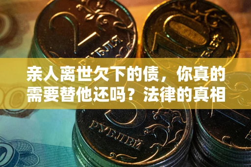 济南亲人离世欠下的债，你真的需要替他还吗？法律的真相或许与你想的不一样